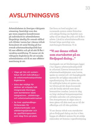33
Det finns en bred enighet i att
nuvarande system måste förändras
och många förslag om åtgärder som
syftar till att skapa fler jobb och få fler i
arbete. Likväl är arbetslöshetssiffrorna
fortsatt höga samtidigt som
matchningen försämras. Vi är
övertygade om att blockeringen ligger
i hur dagens arbetsmarknadspolitik
är utformad. Externa leverantörer av
arbetsmarknadstjänster, som Lernia,
spelar en central roll i ett framgångsrikt
system för att hjälpa människor till
egenförsörjning. För att detta ska
bli verklighet krävs ett system som
tar tillvara på det djupa kunnande
och det breda nätverk som dessa
leverantörer innehar. Lernia är idag
en högt värderad kompetenspartner
till både individer och arbetsgivare.
Den kompetensen är något som vi
även gärna vill dela med oss av till det
offentliga och till våra politiker.
Vi ser denna vitbok som startskottet
på en fördjupad dialog om hur vi kan
bygga ett effektivt system för att stödja
människor att komma i egenförsörjning.
AVSLUTNINGSVIS
Arbetslösheten är Sveriges viktigaste
utmaning. Samtidigt som den
ger stora negativa konsekvenser
på individnivå är arbetslösheten
långsiktigt skadlig för svensk välfärd
och tillväxt. Lernia har i denna vitbok
formulerat ett antal förslag på hur
svensk arbetsmarknadspolitik kan
bli mer effektiv och på så sätt få fler i
varaktig anställning. Vi menar att de
viktigaste åtgärderna för att minska
arbetslösheten och få en mer effektiv
matchning är att:
• Våga gå från ett system-
fokus till ett individfokus i
de arbetsmarknadspolitiska
åtgärderna
• Göra det möjligt för
aktörer att erbjuda fullt
integrerade lösningar,
som kombinerar både
integrations-, utbildnings-
och arbetsmarknadsinsatser
• Se över upphandlings-
förfaranden för
arbetsmarknads- och
utbildningstjänster och
de uppföljningssystem
som idag finns på plats
“Vi ser denna vitbok
som startskottet på en
fördjupad dialog...”
 