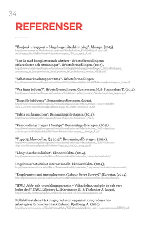 34
REFERENSER
”Konjunkturrapport – Långdragen återhämtning”. Almega. (2013).
http://www.almega.se/MediaBinaryLoader.axd?MediaArchive_FileID=6fb5f74f-2d51-4dff-
900d-e3e53088376f&FileName=Konjunkturrapport_PDF_25_april_A.pdf
”Sex år med kompletterande aktörer - Arbetsförmedlingens
erfarenheter och utmaningar”. Arbetsförmedlingen. (2013).
http://www.arbetsformedlingen.se/download/18.1dba97a7142dc24a3c8eaa/Rapport_f%C3%B6rdjupad_
granskning_av_kompletterande_akt%C3%B6rer_f%C3%B6rkortad_version_WEBB.pdf
”Arbetsmarknadsrapport 2014”. Arbetsförmedlingen
http://www.arbetsformedlingen.se/download/18.75050d89144b969bc3a2fe8/Arbetsmarknadsrapport_2014.pdf
”Var finns jobben?”. Arbetsförmedlingen. Gustavsson, H, & Strannefors T. (2013).
http://www.arbetsformedlingen.se/download/18.3485b9a713b6ad32ce140a2/Var+finns+jobben_rapport.pdf
”Dags för jobbpeng”. Bemanningsföretagen. (2013).
http://www.bemanningsforetagen.se/MediaBinaryLoader.axd?MediaArchive_FileID=c89bd375-
29c4-44e5-8c75-0490c98e255d&FileName=Dags_f%C3%B6r_jobbpeng_A.pdf
“Fakta om branschen”. Bemanningsföretagen. (2014).
http://www.bemanningsforetagen.se/branschfragor/om-branschen_1/fakta
”Personalinhyrningen i Sverige”. Bemanningsföretagen. (2011).
http://www.bemanningsforetagen.se/MediaBinaryLoader.axd?MediaArchive_FileID=d5e46277-
310c-4c43-a1ac-860f8960ab63&FileName=Personaluthyrningen_i_Sverige_A.pdf
”Topp 25, blue-collar, Q4 2013”. Bemanningsföretagen. (2014). 	
http://www.bemanningsforetagen.se/MediaBinaryLoader.axd?MediaArchive_FileID=066e474c-
d037-4fae-bfe3-26a74ef3046c&FileName=Topp_25_blue_Q4_2013_A.pdf
”Långtidsarbeteslöshet”. Ekonomifakta. (2014).
http://www.ekonomifakta.se/sv/Fakta/Arbetsmarknad/Arbetsloshet/Langtidsarbetsloshet/
Ungdomsarbetslöshet internationellt. Ekonomifakta. (2014).
http://www.ekonomifakta.se/sv/Fakta/Arbetsmarknad/Arbetsloshet/Ungdomsarbetsloshet-internationellt/
“Employment and unemployment (Labour Force Survey)”. Eurostat. (2014).
http://epp.eurostat.ec.europa.eu/portal/page/portal/employment_unemployment_lfs/data/database
”IFAU, Jobb- och utvecklingsgarantin – Vilka deltar, vad gör de och vart
leder det?”. IFAU. Liljeberg L., Martinsson S., & Thelander J. (2013).
http://www.ifau.se/Upload/pdf/se/2013/r-2013-12-Jobb-och-utvecklingsgarantin.pdf
Kollektivavtalens täckningsgrad samt organisationsgradens hos
arbetsgivarförbund och fackförbund. Kjellberg, A. (2010)
http://www.tcotidningen.se/files/1105031426465/Kollektivavtalstackning_samt_organisationsgradLUP(3).pdf
 