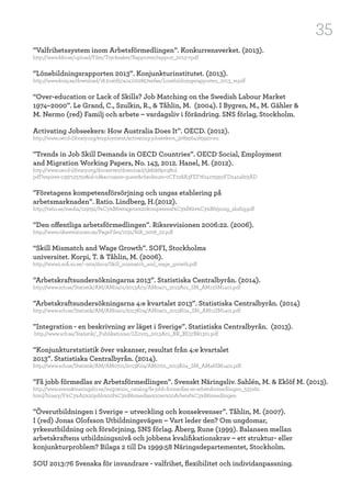 35
”Valfrihetssystem inom Arbetsförmedlingen”. Konkurrensverket. (2013).
http://www.kkv.se/upload/Filer/Trycksaker/Rapporter/rapport_2013-7.pdf
”Lönebildningsrapporten 2013”. Konjunkturinstitutet. (2013).
http://www.konj.se/download/18.2cabf50a141002857eefae/Lonebildningsrapporten_2013_w.pdf
“Over-education or Lack of Skills? Job Matching on the Swedish Labour Market
1974–2000”. Le Grand, C., Szulkin, R., & Tåhlin, M. (2004). I Bygren, M., M. Gähler &
M. Nermo (red) Familj och arbete – vardagsliv i förändring. SNS förlag, Stockholm.
Activating Jobseekers: How Australia Does It”. OECD. (2012).
http://www.oecd-ilibrary.org/employment/activating-jobseekers_9789264185920-en
”Trends in Job Skill Demands in OECD Countries”. OECD Social, Employment
and Migration Working Papers, No. 143, 2012. Hanel, M. (2012).
http://www.oecd-ilibrary.org/docserver/download/5k8zk8pcq6td.
pdf?expires=1397125750&id=id&accname=guest&checksum=0CF228A3FEF7614175950FD2424823AD
”Företagens kompetensförsörjning och ungas etablering på
arbetsmarknaden”. Ratio. Lindberg, H.(2012).
http://ratio.se/media/129791/f%C3%B6retagens%20kompetensf%C3%B6rs%C3%B6rjning_slutlig.pdf
”Den offentliga arbetsförmedlingen”. Riksrevisionen 2006:22. (2006).
http://www.riksrevisionen.se/PageFiles/1031/RiR_2006_22.pdf
“Skill Mismatch and Wage Growth”. SOFI, Stockholms
universitet. Korpi, T. & Tåhlin, M. (2006).
http://www2.sofi.su.se/~mta/docs/Skill_mismatch_and_wage_growth.pdf
”Arbetskraftsundersökningarna 2013”. Statistiska Centralbyrån. (2014).
http://www.scb.se/Statistik/AM/AM0401/2013A01/AM0401_2013A01_SM_AM12SM1401.pdf
”Arbetskraftsundersökningarna 4:e kvartalet 2013”. Statistiska Centralbyrån. (2014)
http://www.scb.se/Statistik/AM/AM0401/2013K04/AM0401_2013K04_SM_AM11SM1401.pdf
”Integration - en beskrivning av läget i Sverige”. Statistiska Centralbyrån. (2013).
http://www.scb.se/Statistik/_Publikationer/LE0105_2013A01_BR_BE57BR1301.pdf
”Konjunkturstatistik över vakanser, resultat från 4:e kvartalet
2013”. Statistiska Centralbyrån. (2014).
http://www.scb.se/Statistik/AM/AM0701/2013K04/AM0701_2013K04_SM_AM46SM1401.pdf
”Få jobb förmedlas av Arbetsförmedlingen”. Svenskt Näringsliv. Sahlén, M. & Eklöf M. (2013).
http://www.svensktnaringsliv.se/migration_catalog/fa-jobb-formedlas-av-arbetsformedlingen_533162.
html/binary/F%C3%A5%20jobb%20f%C3%B6rmedlas%20av%20Arbetsf%C3%B6rmedlingen
”Överutbildningen i Sverige – utveckling och konsekvenser”. Tåhlin, M. (2007).
I (red) Jonas Olofsson Utbildningsvägen – Vart leder den? Om ungdomar,
yrkesutbildning och försörjning, SNS förlag. Åberg, Rune (1999). Balansen mellan
arbetskraftens utbildningsnivå och jobbens kvalifikationskrav – ett struktur- eller
konjunkturproblem? Bilaga 2 till Ds 1999:58 Näringsdepartementet, Stockholm.
SOU 2013:76 Svenska för invandrare - valfrihet, flexibilitet och individanpassning.
 