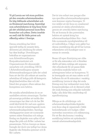 4
Vi på Lernia ser två stora problem
på den svenska arbetsmarknaden:
En hög ihållande arbetslöshet och
en försämrad matchning. Samtidigt
som arbetslösheten är hög finns brist
på rätt utbildad personal inom flera
branscher och yrken. Detta innebär
en reell risk för både privat och
offentlig sektor i Sverige.
Denna utveckling har blivit
speciellt tydlig de senaste åren,
då kraven på utbildning för arbete
har ökat kraftigt. Utvecklingen
bekräftas av organisationer
som Arbetsförmedlingen,
Konjunkturinstitutet och
Organisationen för ekonomiskt
samarbete och utveckling, OECD.
I Arbetsförmedlingens senaste
Arbetsmarknadsrapport lyfts det också
fram att det blir allt svårare att matcha
arbetslösa till lediga jobb då kategorin
långtidsarbetslösa ökar och det
bland den gruppen oftare saknas den
kompetens som behövs.
Att minska arbetslösheten är en av
samhällets största utmaningar. Trycket
på ansvariga politiker att tackla den
utmaningen har ökat och de har fått
utstå hård kritik för vad som upplevs
vara en brist på initiativtagande inom
arbetsmarknadspolitiken. Samtliga
riksdagspartier anser att nuvarande
system måste förändras och många
förslag om åtgärder som syftar till att
skapa fler jobb och få fler i arbete har
presenterats. Vid en översyn av dessa
framgår det dock inte tydligt hur dessa
åtgärder ska förändra systemet och få
fler i arbete.
Det är inte enbart mer pengar eller
nya specifika arbetsmarknadsprogram
som kommer utgöra lösningen. Vi
tror istället att det finns en orealiserad
potential att sänka arbetslösheten
genom att utveckla bättre matchning.
För att komma åt den potentialen
behövs ett nytänk kring hur
arbetsmarknadspolitiken förs – bort
från nuvarande myndighetsfokus till
ett individfokus. I frågor som gäller hur
denna omställning ska gå till har Lernia
erfarenheter och kunskaper som vi
menar är centrala.
Resan till egen försörjning ser olika
ut för alla människor och vi försöker
därför på bästa möjliga sätt anpassa
vårt erbjudande för att passa både
individens enskilda behov och
arbetsgivares behov av kompetens. Vi
är övertygade om att man måste se till
helheten för att få människor i varaktig
anställning. Lernia är idag det enda
företag som har verksamhet inom hela
kompetenskedjan och är därmed också
det enda företag som erbjuder individer
hjälp i alla delar från utanförskap till
egenförsörjning.
Många av de utbildnings- och
arbetsmarknadspolitiska åtgärder
som finns idag är separerade i både
beslutsfattande och budget, vilket
motverkar innovation och målstyrning.
För att fler ska komma i varaktig
anställning behövs ett nytänkande i
svensk arbetsmarknadspolitik.
 