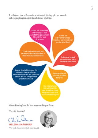 5
I vitboken har vi formulerat ett antal förslag på hur svensk
arbetsmarknadspolitik kan bli mer effektiv:
Ovan förslag kan du läsa mer om längre fram.
Trevlig läsning!
HELENA SKÅNTORP
VD och Koncernchef, Lernia AB
Ta ett helhetsgrepp om
arbetsmarknadspolitiken –
med fokus på individen
Fokusera också
på personer nära
arbetsmarknaden
Satsa på
arbetsmarknads-
insatser som matchar
konjunkturläget
Skapa förutsättningar för
att göra bemannings-
verksamheten till en självklar
del av en väl fungerande
arbetsmarknad
Ge möjligheter
till valfrihet för
den enskilde, men
begränsa den fria
aktörsetableringen
Satsa på snabbare
utbildnings- och
omställningsinsatser
för att fler ska
få arbete
Upphandla på
resultat istället
för pris
 