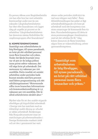 9
En person räknas som långtidsarbetslös
om han eller hon har varit arbetslös
kontinuerligt under mer än sex
månader. Långtidsarbetslösheten
har ökat efter finanskrisen och ligger
idag på ungefär 30 procent av de
arbetslösa.7
Långtidsarbetslösheten
har dessutom nästan fördubblats för
ungdomsgruppen efter finanskrisen.8
B. KOMPETENSMATCHNING
Samtidigt som arbetslösheten är
hög föreligger, till synes paradoxalt,
en brist på rätt utbildad personal
inom flera branscher och yrken.
Under det fjärde kvartalet 2013
var 16 300 av de lediga jobben
inom privat sektor vakanser, det
vill säga brist på arbetskraft. Det
motsvarar 0,5 vakanser per 100
anställda. Detta innebär att antalet
arbetslösa under perioden hade
kunnat minska med fyra procent
med bättre prognostisering och rätt
utbildningsinsatser.9
Motsvarande
siffra inom branschen Informations-
och kommunikationsföretag är 1,3
vakanser per 100 anställda. Där är
alltså arbetsbristen särskilt akut.10
Mycket talar för att den snabbt stigande
efterfrågan på högutbildad arbetskraft
i Sverige inte har matchats med en
tillräckligt snabb ökning av utbudet
av sådan arbetskraft. Beräkningar
från Konjunkturinstitutet visar att
matchningen på arbetsmarknaden i
Sverige försämrades markant 2008
och att den i genomsnitt har varit
sämre under perioden 2008-2012 än
vad som tidigare varit fallet.11
Även
Arbetsförmedlingen har pekat ut lågt
arbetskraftsdeltagande och brist på
arbetskraft med rätt kompetens som
stora utmaningar de kommande fem-tio
åren. Huvudanledningarna till detta är
stora pensionsavgångar i kombination
med att det utbildas för få.12
Idag
kräver dessutom de flesta bristyrken
någon form av vidareutbildning, utöver
gymnasiekompetens.
“Samtidigt som
arbetslösheten
är hög föreligger,
till synes paradoxalt,
en brist på rätt utbildad
personal inom flera
branscher och yrken.”
7
SCB, Arbetskraftsundersökningarna 2013
8
Ekonomifakta, Långtidsarbetslöshet
9
SCB, AKU, http://www.scb.se/AKU/
10
SCB, Konjunkturstatistik över vakanser, resultat från 4:e kvartalet 2013
11
Konjunkturinstitutet, Lönebildningsrapporten 2013
12
Arbetsförmedlingen, Var finns jobben?
 