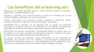 Los beneficios del e-learning son:
Reducción de costos: permite reducir y hasta eliminar gastos de traslado,
alojamiento, material didáctico, etc.
Rapidez y agilidad: Las comunicaciones a través de sistemas en la red
confiere rapidez y agilidad a las comunicaciones.
Acceso just-in-time: los usuarios pueden acceder al contenido desde
cualquier conexión a Internet, cuando les surge la necesidad.
Flexibilidad de la agenda: no se requiere que un grupo de personas
coincidan en tiempo y espacio. Es autodidacta y se adquiere experiencias
personales a través de las cuales reforzamos nuestros conocimientos.
Eliminación de barreras espaciales y temporales (desde su propia casa, en
el trabajo, en un viaje a través de dispositivos móviles). Supone una gran
ventaja para empresas distribuidas geográficamente.
Un mayor número de personas cuyas actividades no les permitían la
posibilidad de estudiar con los métodos convencionales escolarizados
renovaron el interés por elevar su nivel académico con las alternativas que
ofrecen los sistemas electrónicos al poder alternar trabajo y estudio.
 