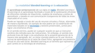 La modalidad blended-learning en la educación
El aprendizaje semipresencial (de sus siglas en inglés: Blended Learning o
B-Learning) es el aprendizaje facilitado a través de la combinación eficiente
de diferentes métodos de impartición, modelos de enseñanza y estilos de
aprendizaje, y basado en una comunicación transparente de todas las áreas
implicadas en el curso.
Puede ser logrado a través del uso de recursos virtuales y físicos, alternados
de manera equilibrada. Un ejemplo de esto podría ser la combinación de
materiales basados en la tecnología y sesiones presenciales, juntos para
lograr una enseñanza eficaz.
En el sentido estricto, puede ser cualquier ocasión en que un instructor
combine dos métodos para dar indicaciones. Sin embargo, el sentido más
profundo trata de llegar a los estudiantes de la presente generación de la
manera más apropiada. Así, un mejor ejemplo podría ser el usar técnicas
activas de aprendizaje en el salón de clases físico, agregando una presencia
virtual en una web social. Blended Learning es un término que representa un
gran cambio en la estrategia de enseñanza.
 