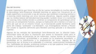 Uso del término
La gran importancia que tiene hoy en día las nuevas tecnologías en muchos países,
el aprendizaje Semi-Presencial (blended learning) se aplica con frecuencia de un
modo específico a la provisión o uso de recursos que combinan e-learning (online) o
m-learning (móvil learning) con otros recursos educativos. Algunos autores alegan
que los medios básicos del blended-learning pueden también incluir el e-mentoring
o e-tutoring. Estos medios tienden a combinar un componente de aprendizaje online
junto con un componente humano, aunque la implicación del e-mentor o e-tutor no
tiene por qué ser en el entorno virtual. La e-tutorización puede facilitarse como
parte del trabajo "autónomo" ("un-blended"). Los investigadores Heinze y Procter
han creado la siguiente definición para Blended Learning aplicado a la educación
superior:
Algunas de las ventajas del Aprendizaje Semi-Presencial son: la relación coste-
efectividad tanto de para la institución que ofrece la formación como para el
alumno, la rápida actualización de los materiales, nuevas formas de interacción
entre alumno-profesor, accesibilidad a un puesto en la enseñanza secundaria, y
flexibilidad en la planificación y la programación del curso. Algunas de las
desventajas son: el acceso a un ordenador y a Internet, conocimientos limitados en
Tics, habilidades de estudio, problemas similares a los que pudieran tener quienes
acceden a un centro de enseñanza tradicional.
 