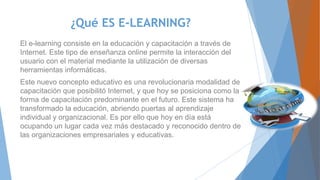 ¿Qué ES E-LEARNING?
El e-learning consiste en la educación y capacitación a través de
Internet. Este tipo de enseñanza online permite la interacción del
usuario con el material mediante la utilización de diversas
herramientas informáticas.
Este nuevo concepto educativo es una revolucionaria modalidad de
capacitación que posibilitó Internet, y que hoy se posiciona como la
forma de capacitación predominante en el futuro. Este sistema ha
transformado la educación, abriendo puertas al aprendizaje
individual y organizacional. Es por ello que hoy en día está
ocupando un lugar cada vez más destacado y reconocido dentro de
las organizaciones empresariales y educativas.
 