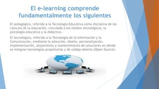 El e-learning comprende
fundamentalmente los siguientes
El pedagógico, referido a la Tecnología Educativa como disciplina de las
ciencias de la educación, vinculada a los medios tecnológicos, la
psicología educativa y la didáctica.
El tecnológico, referido a la Tecnología de la Información y la
Comunicación, mediante la selección, diseño, personalización,
implementación, alojamiento y mantenimiento de soluciones en dónde
se integran tecnologías propietarias y de código abierto (Open Source).
 