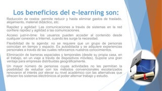 Los beneficios del e-learning son:
Reducción de costos: permite reducir y hasta eliminar gastos de traslado,
alojamiento, material didáctico, etc.
Rapidez y agilidad: Las comunicaciones a través de sistemas en la red
confiere rapidez y agilidad a las comunicaciones.
Acceso just-in-time: los usuarios pueden acceder al contenido desde
cualquier conexión a Internet, cuando les surge la necesidad.
Flexibilidad de la agenda: no se requiere que un grupo de personas
coincidan en tiempo y espacio. Es autodidacta y se adquiere experiencias
personales a través de las cuales reforzamos nuestros conocimientos.
Eliminación de barreras espaciales y temporales (desde su propia casa, en
el trabajo, en un viaje a través de dispositivos móviles). Supone una gran
ventaja para empresas distribuidas geográficamente.
Un mayor número de personas cuyas actividades no les permitían la
posibilidad de estudiar con los métodos convencionales escolarizados
renovaron el interés por elevar su nivel académico con las alternativas que
ofrecen los sistemas electrónicos al poder alternar trabajo y estudio.
 