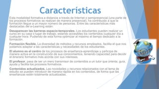 Características
Esta modalidad formativa a distancia a través de Internet o semipresencial (una parte de
los procesos formativos se realizan de manera presencial), ha contribuido a que la
formación llegue a un mayor número de personas. Entre las características más
destacadas del e-Learning están:
Desaparecen las barreras espacio-temporales. Los estudiantes pueden realizar un
curso en su casa o lugar de trabajo, estando accesibles los contenidos cualquier día a
cualquier hora. Pudiendo de esta forma optimizar al máximo el tiempo dedicado a la
formación.
Formación flexible. La diversidad de métodos y recursos empleados, facilita el que nos
podamos adaptar a las características y necesidades de los estudiantes.
El alumno es el centro de los procesos de enseñanza-aprendizaje y participa de
manera activa en la construcción de sus conocimientos, teniendo capacidad para decidir
el itinerario formativo más acorde con sus intereses.
El profesor, pasa de ser un mero transmisor de contenidos a un tutor que orienta, guía,
ayuda y facilita los procesos formativos.
Contenidos actualizados. Las novedades y recursos relacionados con el tema de
estudio se pueden introducir de manera rápida en los contenidos, de forma que las
enseñanzas estén totalmente actualizadas.
 