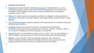  Ejemplos de sistemas
 Moodle Aplicación web libre (GNU Public License), multiplataforma, que los
educadores pueden utilizar para crear sitios de aprendizaje efectivo en línea.
Promueve una pedagogía constructivista social (colaboración, actividades,
reflexión crítica, etc.).
 Willow Un sistema para la evaluación automática y adaptativa de respuestas en
texto libre. Para saber más sobre Willow, pulsa aquí. Willow también tiene su wiki:
WikioW.
 The LiveManual Project Proyecto que permite la generación de material b-learning
de forma muy intuitiva.
 Amadeus Proyecto que permite extender las experiencias adquiridas
presencialmente para diversas plataformas (Internet, desktop, celulares, PDAs, y
en el futuro TV-Digital) de forma integrada y consistente.
 Docebo Docebo es una plataforma abierta en la “nube”, para el aprendizaje en
línea, también conocido como un Sistema de Administración del Aprendizaje.
 Dokeos es una plataforma de aprendizaje basada en web, donde los
Administradores pueden añadir contenidos formativos para que los alumnos
puedan aprender de forma amena y sencilla diversos contenidos.

 