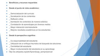  Beneficios y recursos requeridos

 Desde el punto de vista académico:

 _ Democratización del currículo
 _ Socialización de los contenidos
 _ Reflexión crítica
 _ Asimilación de contenidos de manera ecléctica
 _ Constatación de aprendizajes por diversos medios
 _ Mayor interacción tutor/estudiante
 _ Mejores resultados académicos en los estudiantes

 Desde la perspectiva cognitiva:

 _ Co-responsabilidad del estudiante
 _ Utilización de un enfoque heurístico de búsqueda de soluciones
 _ Centralidad del estudiante
 _ Mayor involucramiento del estudiante en su aprendizaje
 http://es.wikipedia.org/wiki/Aprendizaje_semipresencial
 