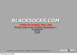 BLACKSOCKS.COM
                              «How to Launch, Run, and
                          Profit with Your Online Business.»
                                                              The Learning Annex
                                                                   New York,
                                                                    July 2010




          BLACKSOCKS SA - Seefeldstrasse 301a - 8008 Zürich - Switzerland - http://www.blacksocks.com


Donnerstag, 29. Juli 2010
 