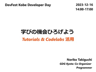 DevFest Kobe Developer Day 2023-12-16
14:00-17:00
Noriko Takiguchi
GDG Kyoto: Co-Organizer
Programmer
学びの機会ひろげよう
Tutorials & Codelabs 活用
 