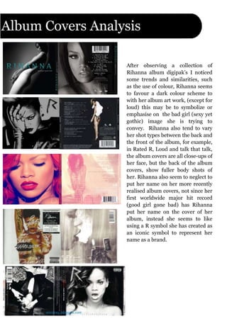 Album Covers Analysis
After observing a collection of
Rihanna album digipak’s I noticed
some trends and similarities, such
as the use of colour, Rihanna seems
to favour a dark colour scheme to
with her album art work, (except for
loud) this may be to symbolize or
emphasise on the bad girl (sexy yet
gothic) image she is trying to
convey. Rihanna also tend to vary
her shot types between the back and
the front of the album, for example,
in Rated R, Loud and talk that talk,
the album covers are all close-ups of
her face, but the back of the album
covers, show fuller body shots of
her. Rihanna also seem to neglect to
put her name on her more recently
realised album covers, not since her
first worldwide major hit record
(good girl gone bad) has Rihanna
put her name on the cover of her
album, instead she seems to like
using a R symbol she has created as
an iconic symbol to represent her
name as a brand.
 