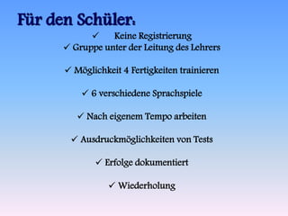 Für den Schüler: 
 Keine Registrierung 
 Gruppe unter der Leitung des Lehrers 
 Möglichkeit 4 Fertigkeiten trainieren 
 6 verschiedene Sprachspiele 
 Nach eigenem Tempo arbeiten 
 Ausdruckmöglichkeiten von Tests 
 Erfolge dokumentiert 
 Wiederholung 
 