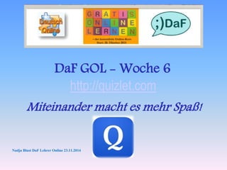 DaF GOL - Woche 6 
http://quizlet.com 
Miteinander macht es mehr Spaß! 
Nadja Blust DaF Lehrer Online 23.11.2014 
 
