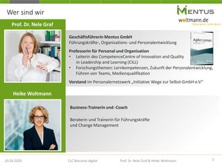 20.03.2020
Wer sind wir
Geschäftsführerin Mentus GmbH
Führungskräfte-, Organisations- und Personalentwicklung
Professorin für Personal und Organisation
• Leiterin des CompetenceCentre of Innovation and Quality
in Leadership and Learning (CILL)
• Forschungsthemen: Lernkompetenzen, Zukunft der Personalentwicklung,
Führen von Teams, Medienqualifikation
Vorstand im Personalernetzwerk „Initiative Wege zur Selbst-GmbH e.V.“
Prof. Dr. Nele Graf
2CLC Barcamp digital Prof. Dr. Nele Graf & Heike Woltmann
Heike Woltmann
Business-Trainerin und -Coach
Beraterin und Trainerin für Führungskräfte
und Change Management
 