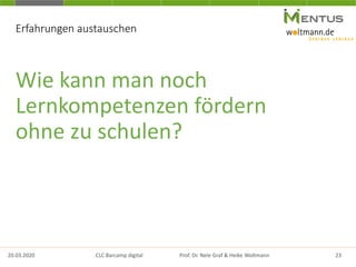 Erfahrungen austauschen
Wie kann man noch
Lernkompetenzen fördern
ohne zu schulen?
20.03.2020 23CLC Barcamp digital Prof. Dr. Nele Graf & Heike Woltmann
 