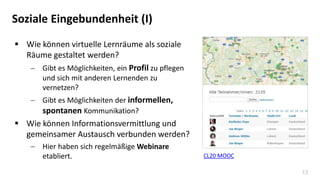 13
Soziale Eingebundenheit (I)
 Wie können virtuelle Lernräume als soziale
Räume gestaltet werden?
 Gibt es Möglichkeiten, ein Profil zu pflegen
und sich mit anderen Lernenden zu
vernetzen?
 Gibt es Möglichkeiten der informellen,
spontanen Kommunikation?
 Wie können Informationsvermittlung und
gemeinsamer Austausch verbunden werden?
 Hier haben sich regelmäßige Webinare
etabliert. CL20 MOOC
 