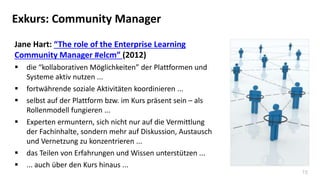 15
Exkurs: Community Manager
Jane Hart: “The role of the Enterprise Learning
Community Manager #elcm” (2012)
 die “kollaborativen Möglichkeiten” der Plattformen und
Systeme aktiv nutzen ...
 fortwährende soziale Aktivitäten koordinieren ...
 selbst auf der Plattform bzw. im Kurs präsent sein – als
Rollenmodell fungieren ...
 Experten ermuntern, sich nicht nur auf die Vermittlung
der Fachinhalte, sondern mehr auf Diskussion, Austausch
und Vernetzung zu konzentrieren ...
 das Teilen von Erfahrungen und Wissen unterstützen ...
 ... auch über den Kurs hinaus ...
 