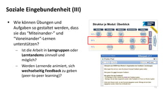 16
Soziale Eingebundenheit (III)
 Wie können Übungen und
Aufgaben so gestaltet werden, dass
sie das “Miteinander-” und
“Voneinander”-Lernen
unterstützen?
 Ist die Arbeit in Lerngruppen oder
Lerntandems sinnvoll und
möglich?
 Werden Lernende animiert, sich
wechselseitig Feedback zu geben
(peer-to-peer learning)?
 