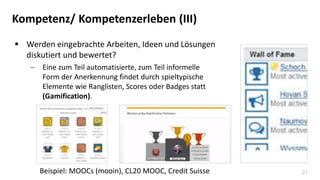 21
Kompetenz/ Kompetenzerleben (III)
 Werden eingebrachte Arbeiten, Ideen und Lösungen
diskutiert und bewertet?
 Eine zum Teil automatisierte, zum Teil informelle
Form der Anerkennung findet durch spieltypische
Elemente wie Ranglisten, Scores oder Badges statt
(Gamification).
Beispiel: MOOCs (mooin), CL20 MOOC, Credit Suisse
 