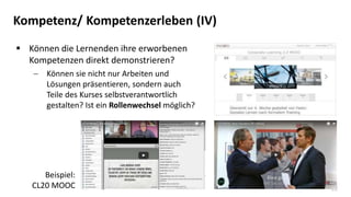 22
Kompetenz/ Kompetenzerleben (IV)
 Können die Lernenden ihre erworbenen
Kompetenzen direkt demonstrieren?
 Können sie nicht nur Arbeiten und
Lösungen präsentieren, sondern auch
Teile des Kurses selbstverantwortlich
gestalten? Ist ein Rollenwechsel möglich?
Beispiel:
CL20 MOOC
 