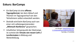 23
Exkurs: BarCamps
 Ein BarCamp ist eine offenes
Tagungsformat, bei dem Ablauf und
Themen im Tagungsverlauf von den
Teilnehmern selbst entwickelt werden.
 Deshalb wird beim BarCamp auch von
einer sich selbstorganisierenden
„Mitmach-Konferenz“ gesprochen.
 Inhaltlicher Schwerpunkt der EduCamps
ist zumeist der Einsatz von neuen Lehr-/
Lernformaten in Bildung und
Weiterbildung.
Lutz Berger: Impressionen vom
6. CorporateLearningCamp #CLC16,
YouTube, 17.10.2016
 