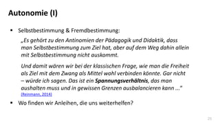 25
Autonomie (I)
 Selbstbestimmung & Fremdbestimmung:
„Es gehört zu den Antinomien der Pädagogik und Didaktik, dass
man Selbstbestimmung zum Ziel hat, aber auf dem Weg dahin allein
mit Selbstbestimmung nicht auskommt.
Und damit wären wir bei der klassischen Frage, wie man die Freiheit
als Ziel mit dem Zwang als Mittel wohl verbinden könnte. Gar nicht
– würde ich sagen. Das ist ein Spannungsverhältnis, das man
aushalten muss und in gewissen Grenzen ausbalancieren kann ...“
(Reinmann, 2014)
 Wo finden wir Anleihen, die uns weiterhelfen?
 