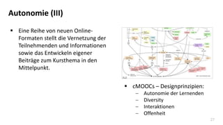 27
Autonomie (III)
 Eine Reihe von neuen Online-
Formaten stellt die Vernetzung der
Teilnehmenden und Informationen
sowie das Entwickeln eigener
Beiträge zum Kursthema in den
Mittelpunkt.
 cMOOCs – Designprinzipien:
 Autonomie der Lernenden
 Diversity
 Interaktionen
 Offenheit
 