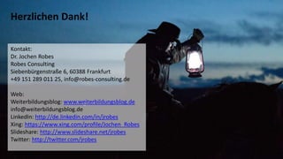 29
Herzlichen Dank!
Kontakt:
Dr. Jochen Robes
Robes Consulting
Siebenbürgenstraße 6, 60388 Frankfurt
+49 151 289 011 25, info@robes-consulting.de
Web:
Weiterbildungsblog: www.weiterbildungsblog.de
info@weiterbildungsblog.de
LinkedIn: http://de.linkedin.com/in/jrobes
Xing: https://www.xing.com/profile/Jochen_Robes
Slideshare: http://www.slideshare.net/jrobes
Twitter: http://twitter.com/jrobes
 