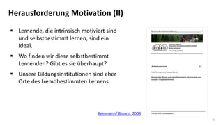 4
Herausforderung Motivation (II)
 Lernende, die intrinsisch motiviert sind
und selbstbestimmt lernen, sind ein
Ideal.
 Wo finden wir diese selbstbestimmt
Lernenden? Gibt es sie überhaupt?
 Unsere Bildungsinstitutionen sind eher
Orte des fremdbestimmten Lernens.
Reinmann/ Bianco, 2008
 