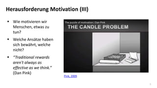 5
Herausforderung Motivation (III)
 Wie motivieren wir
Menschen, etwas zu
tun?
 Welche Ansätze haben
sich bewährt, welche
nicht?
 “Traditional rewards
aren't always as
effective as we think.”
(Dan Pink)
Pink, 2009
 
