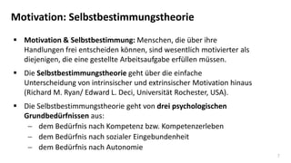 7
Motivation: Selbstbestimmungstheorie
 Motivation & Selbstbestimmung: Menschen, die über ihre
Handlungen frei entscheiden können, sind wesentlich motivierter als
diejenigen, die eine gestellte Arbeitsaufgabe erfüllen müssen.
 Die Selbstbestimmungstheorie geht über die einfache
Unterscheidung von intrinsischer und extrinsischer Motivation hinaus
(Richard M. Ryan/ Edward L. Deci, Universität Rochester, USA).
 Die Selbstbestimmungstheorie geht von drei psychologischen
Grundbedürfnissen aus:
 dem Bedürfnis nach Kompetenz bzw. Kompetenzerleben
 dem Bedürfnis nach sozialer Eingebundenheit
 dem Bedürfnis nach Autonomie
 