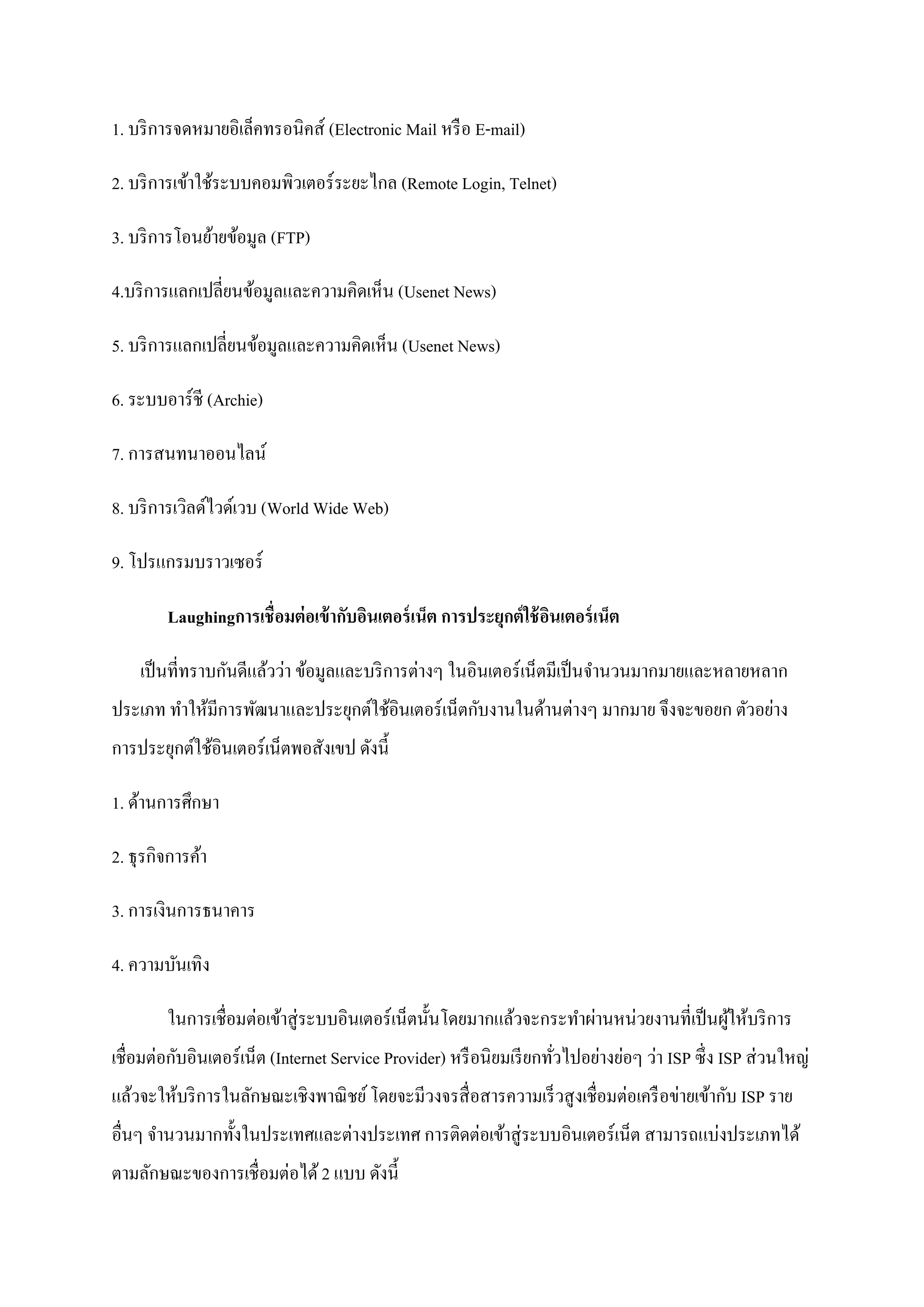 1. บริ การจดหมายอิเล็คทรอนิคส์ (Electronic Mail หรื อ E-mail)

2. บริ การเข้าใช้ระบบคอมพิวเตอร์ ระยะไกล (Remote Login, Telnet)

3. บริ การโอนย้ายข้อมูล (FTP)

4.บริ การแลกเปลี่ยนข้อมูลและความคิดเห็น (Usenet News)

5. บริ การแลกเปลี่ยนข้อมูลและความคิดเห็น (Usenet News)

6. ระบบอาร์ชี (Archie)

7. การสนทนาออนไลน์

8. บริ การเวิลด์ไวด์เวบ (World Wide Web)

9. โปรแกรมบราวเซอร์

         Laughingการเชื่ อมต่ อเข้ ากับอินเตอร์ เน็ต การประยุกต์ ใช้ อนเตอร์ เน็ต
                                                                      ิ

    เป็ นที่ทราบกันดีแล้วว่า ข้อมูลและบริ การต่างๆ ในอินเตอร์ เน็ตมีเป็ นจานวนมากมายและหลายหลาก
ประเภท ทาให้มีการพัฒนาและประยุกต์ใช้อินเตอร์ เน็ตกับงานในด้านต่างๆ มากมาย จึงจะขอยก ตัวอย่าง
การประยุกต์ใช้อินเตอร์ เน็ตพอสังเขป ดังนี้

1. ด้านการศึกษา

2. ธุ รกิจการค้า

3. การเงินการธนาคาร

4. ความบันเทิง

         ในการเชื่อมต่อเข้าสู่ ระบบอินเตอร์ เน็ตนั้นโดยมากแล้วจะกระทาผ่านหน่วยงานที่เป็ นผูให้บริ การ
                                                                                           ้
เชื่อมต่อกับอินเตอร์ เน็ต (Internet Service Provider) หรื อนิ ยมเรี ยกทัวไปอย่างย่อๆ ว่า ISP ซึ่ง ISP ส่ วนใหญ่
                                                                        ่
แล้วจะให้บริ การในลักษณะเชิงพาณิ ชย์ โดยจะมีวงจรสื่ อสารความเร็ วสู งเชื่อมต่อเครื อข่ายเข้ากับ ISP ราย
อื่นๆ จานวนมากทั้งในประเทศและต่างประเทศ การติดต่อเข้าสู่ ระบบอินเตอร์ เน็ต สามารถแบ่งประเภทได้
ตามลักษณะของการเชื่ อมต่อได้ 2 แบบ ดังนี้
 