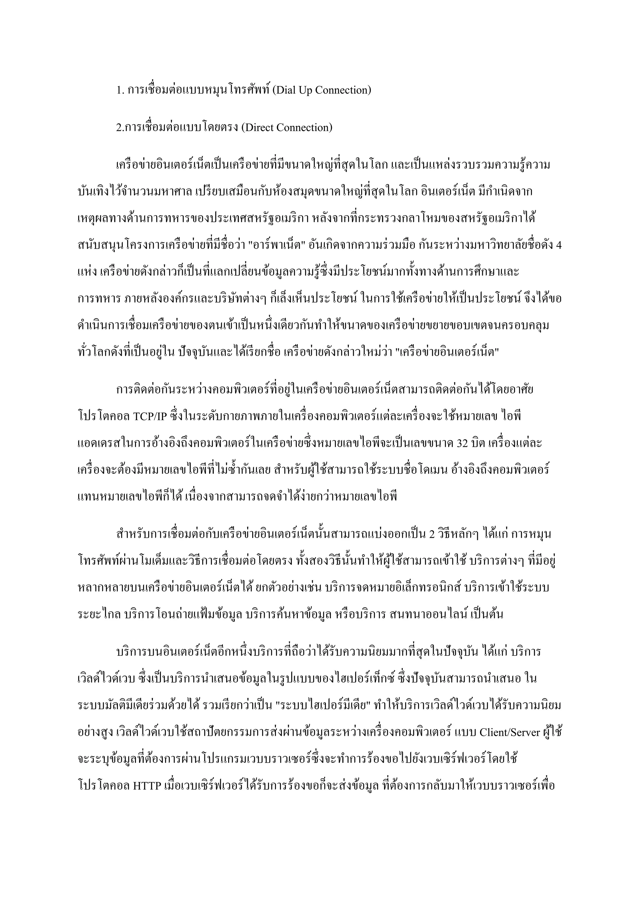 1. การเชื่อมต่อแบบหมุนโทรศัพท์ (Dial Up Connection)

        2.การเชื่อมต่อแบบโดยตรง (Direct Connection)

        เครื อข่ายอินเตอร์ เน็ตเป็ นเครื อข่ายที่มีขนาดใหญ่ที่สุดในโลก และเป็ นแหล่งรวบรวมความรู ้ความ
บันเทิงไว้จานวนมหาศาล เปรี ยบเสมือนกับห้องสมุดขนาดใหญ่ที่สุดในโลก อินเตอร์ เน็ต มีกาเนิ ดจาก
เหตุผลทางด้านการทหารของประเทศสหรัฐอเมริ กา หลังจากที่กระทรวงกลาโหมของสหรัฐอเมริ กาได้
สนับสนุนโครงการเครื อข่ายที่มีชื่อว่า "อาร์ พาเน็ต" อันเกิดจากความร่ วมมือ กันระหว่างมหาวิทยาลัยชื่อดัง 4
แห่ง เครื อข่ายดังกล่าวก็เป็ นที่แลกเปลี่ยนข้อมูลความรู ้ซ่ ึ งมีประโยชน์มากทั้งทางด้านการศึกษาและ
การทหาร ภายหลังองค์กรและบริ ษทต่างๆ ก็เล็งเห็นประโยชน์ ในการใช้เครื อข่ายให้เป็ นประโยชน์ จึงได้ขอ
                             ั
ดาเนินการเชื่ อมเครื อข่ายของตนเข้าเป็ นหนึ่งเดียวกันทาให้ขนาดของเครื อข่ายขยายขอบเขตจนครอบคลุม
                    ่                                                  ่
ทัวโลกดังที่เป็ นอยูใน ปั จจุบนและได้เรี ยกชื่อ เครื อข่ายดังกล่าวใหม่วา "เครื อข่ายอินเตอร์ เน็ต"
  ่                           ั

                                             ่
        การติดต่อกันระหว่างคอมพิวเตอร์ ที่อยูในเครื อข่ายอินเตอร์ เน็ตสามารถติดต่อกันได้โดยอาศัย
โปรโตคอล TCP/IP ซึ่ งในระดับกายภาพภายในเครื่ องคอมพิวเตอร์ แต่ละเครื่ องจะใช้หมายเลข ไอพี
แอดเดรสในการอ้างอิงถึงคอมพิวเตอร์ ในเครื อข่ายซึ่ งหมายเลขไอพีจะเป็ นเลขขนาด 32 บิต เครื่ องแต่ละ
เครื่ องจะต้องมีหมายเลขไอพีที่ไม่ซ้ ากันเลย สาหรับผูใช้สามารถใช้ระบบชื่อโดเมน อ้างอิงถึงคอมพิวเตอร์
                                                    ้
แทนหมายเลขไอพีก็ได้ เนื่องจากสามารถจดจาได้ง่ายกว่าหมายเลขไอพี

        สาหรับการเชื่ อมต่อกับเครื อข่ายอินเตอร์ เน็ตนั้นสามารถแบ่งออกเป็ น 2 วิธีหลักๆ ได้แก่ การหมุน
โทรศัพท์ผานโมเด็มและวิธีการเชื่ อมต่อโดยตรง ทั้งสองวิธีน้ นทาให้ผใช้สามารถเข้าใช้ บริ การต่างๆ ที่มีอยู่
         ่                                                ั      ู้
หลากหลายบนเครื อข่ายอินเตอร์ เน็ตได้ ยกตัวอย่างเช่น บริ การจดหมายอิเล็กทรอนิกส์ บริ การเข้าใช้ระบบ
ระยะไกล บริ การโอนถ่ายแฟ้ มข้อมูล บริ การค้นหาข้อมูล หรื อบริ การ สนทนาออนไลน์ เป็ นต้น

        บริ การบนอินเตอร์ เน็ตอีกหนึ่งบริ การที่ถือว่าได้รับความนิ ยมมากที่สุดในปั จจุบน ได้แก่ บริ การ
                                                                                       ั
เวิลด์ไวด์เวบ ซึ่งเป็ นบริ การนาเสนอข้อมูลในรู ปแบบของไฮเปอร์เท็กซ์ ซึ่งปัจจุบนสามารถนาเสนอ ใน
                                                                              ั
ระบบมัลติมีเดียร่ วมด้วยได้ รวมเรี ยกว่าเป็ น "ระบบไฮเปอร์ มีเดีย" ทาให้บริ การเวิลด์ไวด์เวบได้รับความนิยม
อย่างสู ง เวิลด์ไวด์เวบใช้สถาปั ตยกรรมการส่ งผ่านข้อมูลระหว่างเครื่ องคอมพิวเตอร์ แบบ Client/Server ผูใช้
                                                                                                      ้
จะระบุขอมูลที่ตองการผ่านโปรแกรมเวบบราวเซอร์ ซ่ ึ งจะทาการร้องขอไปยังเวบเซิ ร์ฟเวอร์ โดยใช้
       ้       ้
โปรโตคอล HTTP เมื่อเวบเซิ ร์ฟเวอร์ ได้รับการร้องขอก็จะส่ งข้อมูล ที่ตองการกลับมาให้เวบบราวเซอร์เพื่อ
                                                                     ้
 