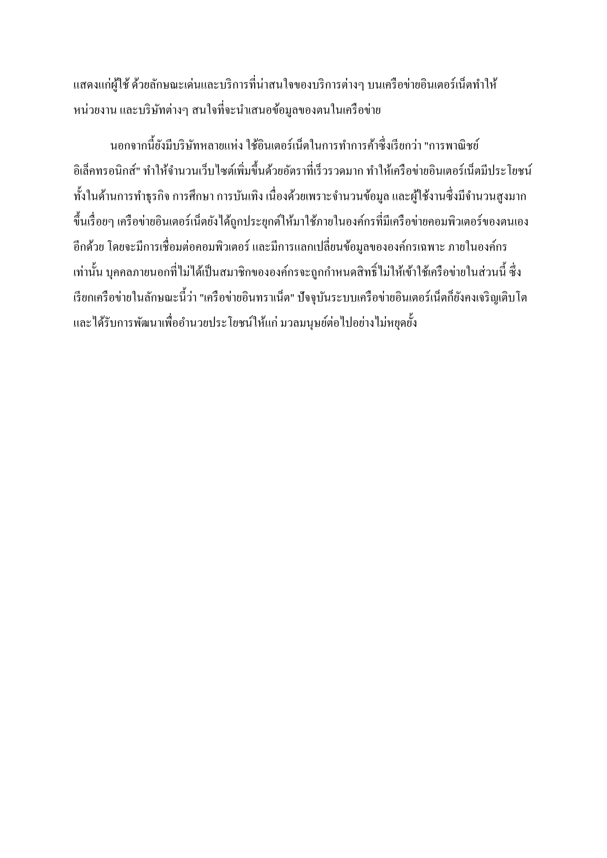 แสดงแก่ผใช้ ด้วยลักษณะเด่นและบริ การที่น่าสนใจของบริ การต่างๆ บนเครื อข่ายอินเตอร์ เน็ตทาให้
        ู้
หน่วยงาน และบริ ษทต่างๆ สนใจที่จะนาเสนอข้อมูลของตนในเครื อข่าย
                 ั

        นอกจากนี้ยงมีบริ ษทหลายแห่ง ใช้อินเตอร์ เน็ตในการทาการค้าซึ่ งเรี ยกว่า "การพาณิ ชย์
                  ั       ั
อิเล็คทรอนิกส์" ทาให้จานวนเว็บไซต์เพิมขึ้นด้วยอัตราที่เร็ วรวดมาก ทาให้เครื อข่ายอินเตอร์ เน็ตมีประโยชน์
                                     ่
ทั้งในด้านการทาธุ รกิจ การศึกษา การบันเทิง เนื่ องด้วยเพราะจานวนข้อมูล และผูใช้งานซึ่ งมีจานวนสู งมาก
                                                                            ้
ขึ้นเรื่ อยๆ เครื อข่ายอินเตอร์ เน็ตยังได้ถูกประยุกต์ให้มาใช้ภายในองค์กรที่มีเครื อข่ายคอมพิวเตอร์ ของตนเอง
อีกด้วย โดยจะมีการเชื่ อมต่อคอมพิวเตอร์ และมีการแลกเปลี่ยนข้อมูลขององค์กรเฉพาะ ภายในองค์กร
เท่านั้น บุคคลภายนอกที่ไม่ได้เป็ นสมาชิกขององค์กรจะถูกกาหนดสิ ทธิ์ ไม่ให้เข้าใช้เครื อข่ายในส่ วนนี้ ซึ่ ง
                            ่
เรี ยกเครื อข่ายในลักษณะนี้วา "เครื อข่ายอินทราเน็ต" ปั จจุบนระบบเครื อข่ายอินเตอร์ เน็ตก็ยงคงเจริ ญเติบโต
                                                            ั                              ั
และได้รับการพัฒนาเพื่ออานวยประโยชน์ให้แก่ มวลมนุษย์ต่อไปอย่างไม่หยุดยั้ง
 