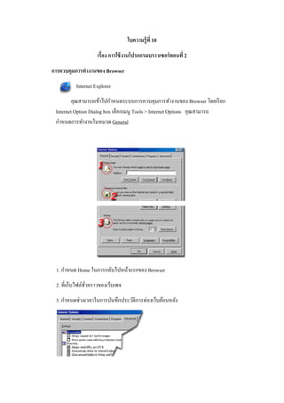 ใบความรู้ ที 10

                    เรือง การใช้ งานโปรแกรมบราวเซอร์ ตอนที 2

การควบคุมการทํางานของ Browser
          Internet Explorer
         คุณสามารถเข้าไปกําหนดระบบการควบคุมการทํางานของ Browser โดยเรี ยก
 Internet Option Dialog box เลือกเมนู Tools > Internet Options คุณสามารถ
 กําหนดการทํางานในหมวด General




 1. กําหนด Home ในการกลับไปหน้าแรกของ Browser
 2. ที>เก็บไฟล์ชวคราวของเว็บเพจ
                ั>
 3. กําหนดช่วงเวลาในการบันทึกประวัติการท่องเว็บย้อนหลัง
 