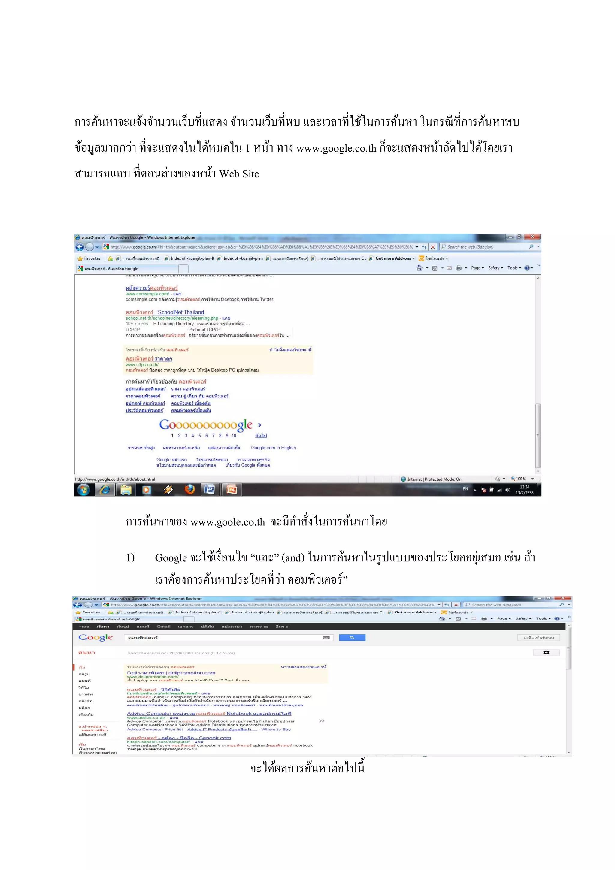การค้นหาจะแจ้งจํานวนเว็บที!แสดง จํานวนเว็บที!พบ และเวลาที!ใช้ในการค้นหา ในกรณี ที!การค้นหาพบ
ข้อมูลมากกว่า ที!จะแสดงในได้หมดใน 1 หน้า ทาง www.google.co.th ก็จะแสดงหน้าถัดไปได้โดยเรา
สามารถแถบ ที!ตอนล่างของหน้า Web Site




          การค้นหาของ www.goole.co.th จะมีคาสั!งในการค้นหาโดย
                                           ํ

          1)    Google จะใช้เงื!อนไข “และ” (and) ในการค้นหาในรู ปแบบของประโยคอยุเ่ สมอ เช่น ถ้า
                                           ่
                เราต้องการค้นหาประโยคที!วา คอมพิวเตอร์ ”




                                    จะได้ผลการค้นหาต่อไปนีA
 