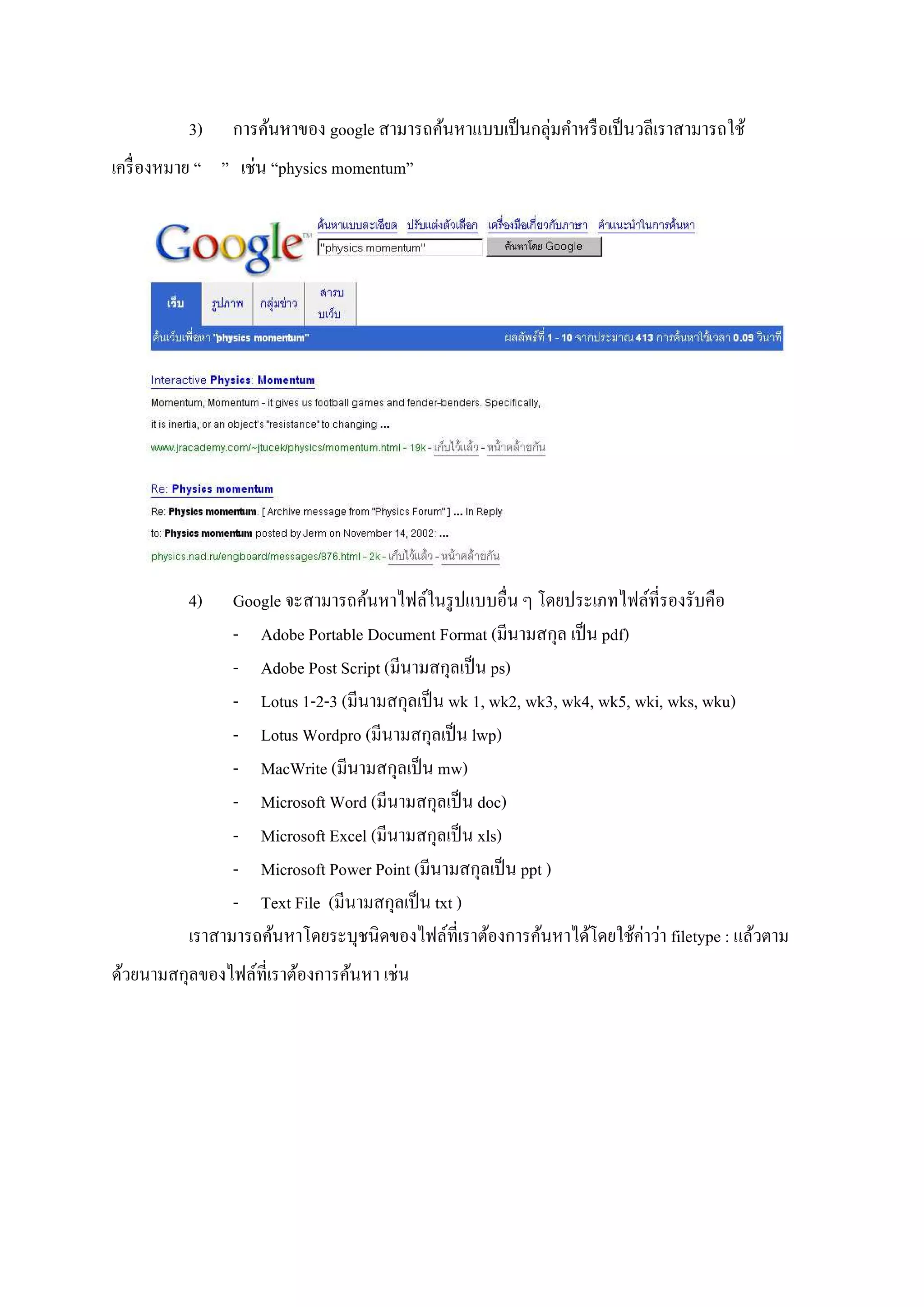 3)    การค้นหาของ google สามารถค้นหาแบบเป็ นกลุ่มคําหรื อเป็ นวลีเราสามารถใช้
เครื! องหมาย “ ” เช่น “physics momentum”




          4)    Google จะสามารถค้นหาไฟล์ในรู ปแบบอื!น ๆ โดยประเภทไฟล์ที!รองรับคือ
                - Adobe Portable Document Format (มีนามสกุล เป็ น pdf)
                - Adobe Post Script (มีนามสกุลเป็ น ps)
                - Lotus 1-2-3 (มีนามสกุลเป็ น wk 1, wk2, wk3, wk4, wk5, wki, wks, wku)
                - Lotus Wordpro (มีนามสกุลเป็ น lwp)
                - MacWrite (มีนามสกุลเป็ น mw)
                - Microsoft Word (มีนามสกุลเป็ น doc)
                - Microsoft Excel (มีนามสกุลเป็ น xls)
                - Microsoft Power Point (มีนามสกุลเป็ น ppt )
                - Text File (มีนามสกุลเป็ น txt )
          เราสามารถค้นหาโดยระบุชนิ ดของไฟล์ที!เราต้องการค้นหาได้โดยใช้ค่าว่า filetype : แล้วตาม
ด้วยนามสกุลของไฟล์ที!เราต้องการค้นหา เช่น
 