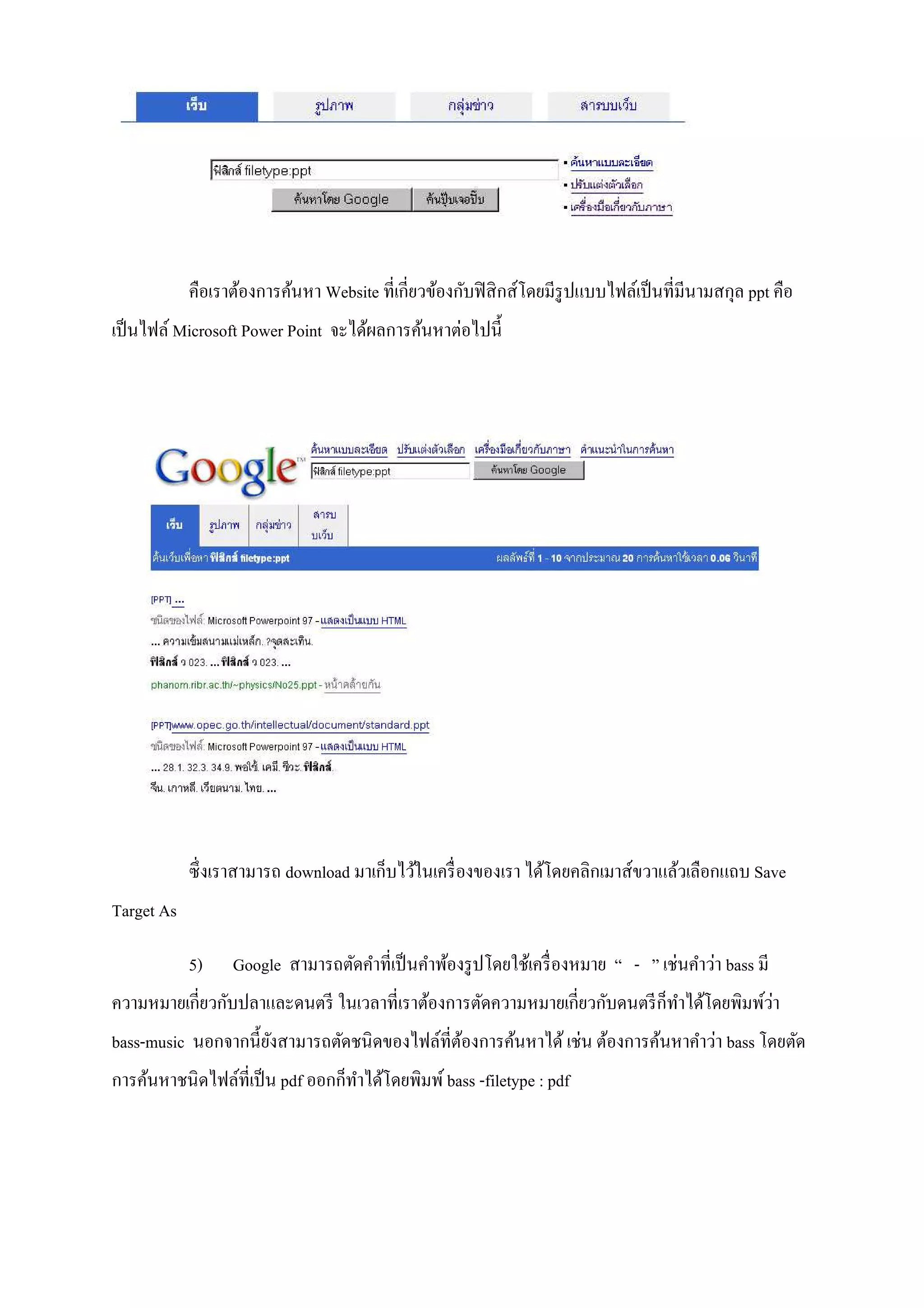 คือเราต้องการค้นหา Website ที!เกี!ยวข้องกับฟิ สิ กส์โดยมีรูปแบบไฟล์เป็ นที!มีนามสกุล ppt คือ
เป็ นไฟล์ Microsoft Power Point จะได้ผลการค้นหาต่อไปนีA




            ซึ! งเราสามารถ download มาเก็บไว้ในเครื! องของเรา ได้โดยคลิกเมาส์ขวาแล้วเลือกแถบ Save
Target As

            5)    Google สามารถตัดคําที!เป็ นคําพ้องรู ปโดยใช้เครื! องหมาย “ - ” เช่นคําว่า bass มี
ความหมายเกี!ยวกับปลาและดนตรี ในเวลาที!เราต้องการตัดความหมายเกี!ยวกับดนตรี ก็ทาได้โดยพิมพ์วา
                                                                             ํ            ่
bass-music นอกจากนีAยงสามารถตัดชนิ ดของไฟล์ที!ตองการค้นหาได้ เช่น ต้องการค้นหาคําว่า bass โดยตัด
                     ั                         ้
การค้นหาชนิ ดไฟล์ที!เป็ น pdf ออกก็ทาได้โดยพิมพ์ bass -filetype : pdf
                                    ํ
 