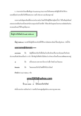 6. สามารถถ่ายโอนแฟ้ มข้อมูล (Transferring Files) แนบไปกับจดหมายถึงผูรับได้ ทําให้การ
                                                                            ้
แลกเปลียนข่าวสารเป็ นไปได้โดยสะดวก รวดเร็ ว ทันเวลา และทันเหตุการณ์

                                                        ั ้
        จากความสําคัญของอีเมล์ทีสามารถอํานวยประโยชน์ให้กบผูใช้อย่างคุมค่านี% ทํา ให้ในปั จจุบนอีเมล์
                                                                     ้                       ั
แทบจะกลายเป็ นส่ วนหนึงของสํานักงานทุกแห่งทัวโลกทีทํา ให้สมาชิกในชุมชนโลกสามารถติดต่อกันผ่าน
ทางคอมพิวเตอร์ ได้ในทุกทีทุกเวลา




                                     ่
        ทีอยู่ (Address) หมายถึงทีอยูอิเล็กทรอนิกส์ทีใช้ในการติดต่อทางอีเมล์ ซึ งจะมีรูปแบบ ดังนี% คือ

        username@domain name

        username        คือ      บัญชีชือสมาชิกหรื อชื ออีเมล์ จะต้องอักษรเป็ นภาษาอังกฤษหรื อตัวเลข
ประกอบด้วยตัวอักษรตั%งแต่ 3-15 ตัว ทีสําคัญในชื อต้องไม่มีช่องว่าง อักขระหรื อเครื องหมายพิเศษแทรกอยู่

        @               คือ      เครื องหมาย แอท-ซาย คันระหว่างชือ โฮสต์ และโดเมเนม

        Domain          คือ      โดเมนเนมหรื อเว็บไซต์ทีให้บริ การอีเมล์

        ตัวอย่ าง E-mail Address เช่น

                              smo2003@yahoo.com
                     ชื อ user name at ชื อโดเมนหรือเว็บไซต์

        ดังนั%นเวลาอ่าน จะต้องอ่านว่า “เอสเอ็มโอสองศูนย์ศูนย์สาม แอท ยาฮู ดอท คอม
 