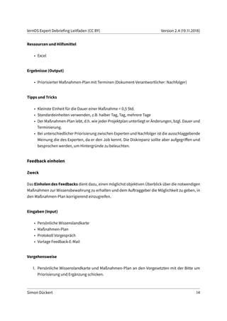 lernOS Expert Debriefing Leitfaden (CC BY) Version 2.4 (19.11.2018)
Ressourcen und Hilfsmittel
• Excel
Ergebnisse (Output)
• Priorisierter Maßnahmen-Plan mit Terminen (Dokument-Verantwortlicher: Nachfolger)
Tipps und Tricks
• Kleinste Einheit für die Dauer einer Maßnahme = 0,5 Std.
• Standardeinheiten verwenden, z.B. halber Tag, Tag, mehrere Tage
• Der Maßnahmen-Plan lebt, d.h. wie jeder Projektplan unterliegt er Änderungen, bzgl. Dauer und
Terminierung.
• Bei unterschiedlicher Priorisierung zwischen Experten und Nachfolger ist die ausschlaggebende
Meinung die des Experten, da er den Job kennt. Die Diskrepanz sollte aber aufgegriffen und
besprochen werden, um Hintergründe zu beleuchten.
Feedback einholen
Zweck
Das Einholen des Feedbacks dient dazu, einen möglichst objektiven Überblick über die notwendigen
Maßnahmen zur Wissensbewahrung zu erhalten und dem Auftraggeber die Möglichkeit zu geben, in
den Maßnahmen-Plan korrigierend einzugreifen.
Eingaben (Input)
• Persönliche Wissenslandkarte
• Maßnahmen-Plan
• Protokoll Vorgespräch
• Vorlage Feedback-E-Mail
Vorgehensweise
1. Persönliche Wissenslandkarte und Maßnahmen-Plan an den Vorgesetzten mit der Bitte um
Priorisierung und Ergänzung schicken.
Simon Dückert 14
 