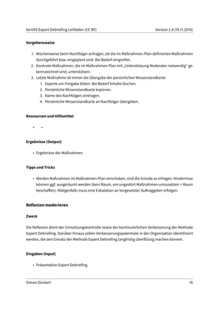 lernOS Expert Debriefing Leitfaden (CC BY) Version 2.4 (19.11.2018)
Vorgehensweise
1. Wochenweise beim Nachfolger anfragen, ob die im Maßnahmen-Plan definierten Maßnahmen
durchgeführt bzw. eingeplant sind. Bei Bedarf eingreifen.
2. Konkrete Maßnahmen, die im Maßnahmen-Plan mit „Unterstützung Moderator notwendig“ ge-
kennzeichnet sind, unterstützen.
3. Letzte Maßnahme ist immer die Übergabe der persönlichen Wissenslandkarte:
1. Experte um Freigabe bitten. Bei Bedarf Inhalte löschen.
2. Persönliche Wissenslandkarte kopieren.
3. Name des Nachfolgers eintragen.
4. Persönliche Wissenslandkarte an Nachfolger übergeben.
Ressourcen und Hilfsmittel
• –
Ergebnisse (Output)
• Ergebnisse der Maßnahmen
Tipps und Tricks
• Werden Maßnahmen im Maßnahmen-Plan verschoben, sind die Gründe zu erfragen. Hindernisse
können ggf. ausgeräumt werden (kein Raum, um ungestört Maßnahmen umzusetzen = Raum
beschaffen). Nötigenfalls muss eine Eskalation an Vorgesetzte/ Auftraggeber erfolgen.
Reflexion moderieren
Zweck
Die Reflexion dient der Umsetzungskontrolle sowie der kontinuierlichen Verbesserung der Methode
Expert Debriefing. Darüber hinaus sollen Verbesserungspotentiale in der Organisation identifiziert
werden, die den Einsatz der Methode Expert Debriefing langfristig überflüssig machen können.
Eingaben (Input)
• Präsentation Expert Debriefing
Simon Dückert 16
 