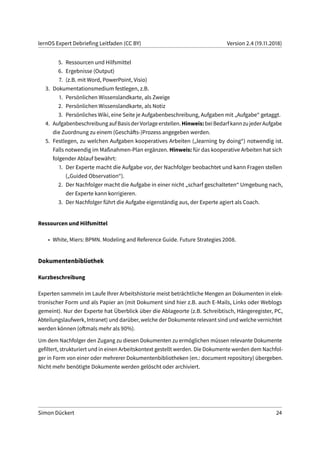 lernOS Expert Debriefing Leitfaden (CC BY) Version 2.4 (19.11.2018)
5. Ressourcen und Hilfsmittel
6. Ergebnisse (Output)
7. (z.B. mit Word, PowerPoint, Visio)
3. Dokumentationsmedium festlegen, z.B.
1. Persönlichen Wissenslandkarte, als Zweige
2. Persönlichen Wissenslandkarte, als Notiz
3. Persönliches Wiki, eine Seite je Aufgabenbeschreibung, Aufgaben mit „Aufgabe“ getaggt.
4. AufgabenbeschreibungaufBasisderVorlageerstellen.Hinweis:beiBedarfkannzujederAufgabe
die Zuordnung zu einem (Geschäfts-)Prozess angegeben werden.
5. Festlegen, zu welchen Aufgaben kooperatives Arbeiten („learning by doing“) notwendig ist.
Falls notwendig im Maßnahmen-Plan ergänzen. Hinweis: für das kooperative Arbeiten hat sich
folgender Ablauf bewährt:
1. Der Experte macht die Aufgabe vor, der Nachfolger beobachtet und kann Fragen stellen
(„Guided Observation“).
2. Der Nachfolger macht die Aufgabe in einer nicht „scharf geschalteten“ Umgebung nach,
der Experte kann korrigieren.
3. Der Nachfolger führt die Aufgabe eigenständig aus, der Experte agiert als Coach.
Ressourcen und Hilfsmittel
• White, Miers: BPMN. Modeling and Reference Guide. Future Strategies 2008.
Dokumentenbibliothek
Kurzbeschreibung
Experten sammeln im Laufe Ihrer Arbeitshistorie meist beträchtliche Mengen an Dokumenten in elek-
tronischer Form und als Papier an (mit Dokument sind hier z.B. auch E-Mails, Links oder Weblogs
gemeint). Nur der Experte hat Überblick über die Ablageorte (z.B. Schreibtisch, Hängeregister, PC,
Abteilungslaufwerk, Intranet) und darüber, welche der Dokumente relevant sind und welche vernichtet
werden können (oftmals mehr als 90%).
Um dem Nachfolger den Zugang zu diesen Dokumenten zu ermöglichen müssen relevante Dokumente
gefiltert, strukturiert und in einen Arbeitskontext gestellt werden. Die Dokumente werden dem Nachfol-
ger in Form von einer oder mehrerer Dokumentenbibliotheken (en.: document repository) übergeben.
Nicht mehr benötigte Dokumente werden gelöscht oder archiviert.
Simon Dückert 24
 