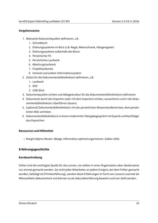 lernOS Expert Debriefing Leitfaden (CC BY) Version 2.4 (19.11.2018)
Vorgehensweise
1. Relevante Dokumentquellen definieren, z.B.
1. Schreibtisch
2. Ordnungssysteme im Büro (z.B. Regal, Aktenschrank, Hängeregister)
3. Ordnungssysteme außerhalb des Büros
4. Persönlicher PC
5. Persönliches Laufwerk
6. Abteilungslaufwerk
7. Projektlaufwerke
8. Intranet und andere Informationssystem
2. Ziel(e) für die Dokumentenbibliothek(en) definieren, z.B.
1. Laufwerk
2. DVD
3. USB-Stick
3. Dokumentquellen sichten und Ablagestruktur für die Dokumentenbibliothek(en) definieren.
4. Dokumente durch den Experten (oder mit dem Experten) sichten, aussortieren und in die Doku-
mentenbibliothek(en) überführen (lassen).
5. [optional] Dokumentenbibliothek(en) mit der persönlichen Wissenslandkarte bzw. dem persön-
lichen Wiki verlinken.
6. Dokumentenbibliothek(en) in einem moderierten Übergabegespräch mit Experte und Nachfolger
durchsprechen.
Ressourcen und Hilfsmittel
• Margit Gätjens-Reuter: Ablage. Information optimal organisieren. Gabler 2002.
Erfahrungsgeschichte
Kurzbeschreibung
Fehler sind die wichtigste Quelle für das Lernen, sie sollten in einer Organisation aber idealerweise
nur einmal gemacht werden. Da nicht jeder Mitarbeiter an jedem Ereignis, bei dem Fehler gemacht
wurden, beteiligt ist (Primärerfahrung), werden diese Erfahrungen in Form von Lessons Learned als
Mikroartikeln dokumentiert und können so als Sekundärerfahrung bewahrt und (ver-)teilt werden.
Simon Dückert 25
 