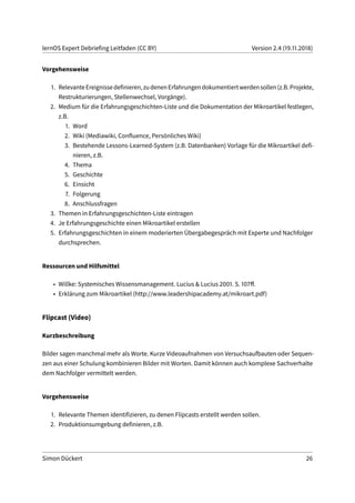 lernOS Expert Debriefing Leitfaden (CC BY) Version 2.4 (19.11.2018)
Vorgehensweise
1. RelevanteEreignissedefinieren,zudenenErfahrungendokumentiertwerdensollen(z.B.Projekte,
Restrukturierungen, Stellenwechsel, Vorgänge).
2. Medium für die Erfahrungsgeschichten-Liste und die Dokumentation der Mikroartikel festlegen,
z.B.
1. Word
2. Wiki (Mediawiki, Confluence, Persönliches Wiki)
3. Bestehende Lessons-Learned-System (z.B. Datenbanken) Vorlage für die Mikroartikel defi-
nieren, z.B.
4. Thema
5. Geschichte
6. Einsicht
7. Folgerung
8. Anschlussfragen
3. Themen in Erfahrungsgeschichten-Liste eintragen
4. Je Erfahrungsgeschichte einen Mikroartikel erstellen
5. Erfahrungsgeschichten in einem moderierten Übergabegespräch mit Experte und Nachfolger
durchsprechen.
Ressourcen und Hilfsmittel
• Willke: Systemisches Wissensmanagement. Lucius & Lucius 2001. S. 107ff.
• Erklärung zum Mikroartikel (http://www.leadershipacademy.at/mikroart.pdf)
Flipcast (Video)
Kurzbeschreibung
Bilder sagen manchmal mehr als Worte. Kurze Videoaufnahmen von Versuchsaufbauten oder Sequen-
zen aus einer Schulung kombinieren Bilder mit Worten. Damit können auch komplexe Sachverhalte
dem Nachfolger vermittelt werden.
Vorgehensweise
1. Relevante Themen identifizieren, zu denen Flipcasts erstellt werden sollen.
2. Produktionsumgebung definieren, z.B.
Simon Dückert 26
 