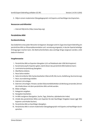 lernOS Expert Debriefing Leitfaden (CC BY) Version 2.4 (19.11.2018)
9. FAQs in einem moderierten Übergabegespräch mit Experte und Nachfolger durchsprechen.
Ressourcen und Hilfsmittel
• Internet FAQ Archiv (http://www.faqs.org)
Persönliches Wiki
Kurzbeschreibung
Das Gedächtnis eines jeden Menschen ist begrenzt. Deswegen wird im Zuge eines Expert Debriefing ein
persönliches Wiki zur Wissensdokumentation und –vernetzung eingesetzt, in das der Experte beliebige
Eintragungen machen kann. Die Wahrscheinlichkeit, dass wichtige Dinge vergessen werden, sinkt
dadurch drastisch.
Vorgehensweise
1. Persönliches Wiki an Experten übergeben (z.B. auf Notebook oder USB-Stick kopieren)
2. Kurzeinweisung für Experten geben, damit dieser das persönliche Wiki bedienen kann:
3. Laminierte Kurzanleitung übergeben.
4. Oberfläche erklären.
5. Neue Seite erstellen.
6. Seite mit einfacher Wiki-Syntax bearbeiten (Überschrift, fett, kursiv, Aufzählung, Nummerierung).
7. Neun Journaleintrag erstellen.
8. Internen Link anlegen.
9. ExternenLinkanlegen.Hinweis:werdenDokumentbibliothekenalsWerkzeugverwendet,können
die Inhalte dieser mit dem persönlichen Wiki verlinkt werden.
10. Bilder einfügen.
11. Kategorien vergeben.
12. Navigation bearbeiten.
13. Im Wiki navigieren (Navigation, Suche, Tags, Zeitachse, alphabetischer Index)
14. Inhalte des persönlichen Wikis vom Experten für den Nachfolger freigeben lassen (ggf. Wiki
kopieren und Inhalte löschen).
15. Persönliches Wiki an Nachfolger übergeben.
16. Persönliches Wiki in einem moderierten Übergabegespräch mit Experte und Nachfolger durch-
sprechen.
Simon Dückert 28
 