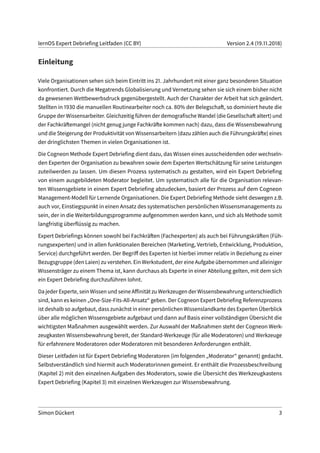 lernOS Expert Debriefing Leitfaden (CC BY) Version 2.4 (19.11.2018)
Einleitung
Viele Organisationen sehen sich beim Eintritt ins 21. Jahrhundert mit einer ganz besonderen Situation
konfrontiert. Durch die Megatrends Globalisierung und Vernetzung sehen sie sich einem bisher nicht
da gewesenen Wettbewerbsdruck gegenübergestellt. Auch der Charakter der Arbeit hat sich geändert.
Stellten in 1930 die manuellen Routinearbeiter noch ca. 80% der Belegschaft, so dominiert heute die
Gruppe der Wissensarbeiter. Gleichzeitig führen der demografische Wandel (die Gesellschaft altert) und
der Fachkräftemangel (nicht genug junge Fachkräfte kommen nach) dazu, dass die Wissensbewahrung
und die Steigerung der Produktivität von Wissensarbeitern (dazu zählen auch die Führungskräfte) eines
der dringlichsten Themen in vielen Organisationen ist.
Die Cogneon Methode Expert Debriefing dient dazu, das Wissen eines ausscheidenden oder wechseln-
den Experten der Organisation zu bewahren sowie dem Experten Wertschätzung für seine Leistungen
zuteilwerden zu lassen. Um diesen Prozess systematisch zu gestalten, wird ein Expert Debriefing
von einem ausgebildeten Moderator begleitet. Um systematisch alle für die Organisation relevan-
ten Wissensgebiete in einem Expert Debriefing abzudecken, basiert der Prozess auf dem Cogneon
Management-Modell für Lernende Organisationen. Die Expert Debriefing Methode sieht deswegen z.B.
auch vor, Einstiegspunkt in einen Ansatz des systematischen persönlichen Wissensmanagements zu
sein, der in die Weiterbildungsprogramme aufgenommen werden kann, und sich als Methode somit
langfristig überflüssig zu machen.
Expert Debriefings können sowohl bei Fachkräften (Fachexperten) als auch bei Führungskräften (Füh-
rungsexperten) und in allen funktionalen Bereichen (Marketing, Vertrieb, Entwicklung, Produktion,
Service) durchgeführt werden. Der Begriff des Experten ist hierbei immer relativ in Beziehung zu einer
Bezugsgruppe (den Laien) zu verstehen. Ein Werkstudent, der eine Aufgabe übernommen und alleiniger
Wissensträger zu einem Thema ist, kann durchaus als Experte in einer Abteilung gelten, mit dem sich
ein Expert Debriefing durchzuführen lohnt.
Da jeder Experte, sein Wissen und seine Affinität zu Werkzeugen der Wissensbewahrung unterschiedlich
sind, kann es keinen „One-Size-Fits-All-Ansatz“ geben. Der Cogneon Expert Debriefing Referenzprozess
ist deshalb so aufgebaut, dass zunächst in einer persönlichen Wissenslandkarte des Experten Überblick
über alle möglichen Wissensgebiete aufgebaut und dann auf Basis einer vollständigen Übersicht die
wichtigsten Maßnahmen ausgewählt werden. Zur Auswahl der Maßnahmen steht der Cogneon Werk-
zeugkasten Wissensbewahrung bereit, der Standard-Werkzeuge (für alle Moderatoren) und Werkzeuge
für erfahrenere Moderatoren oder Moderatoren mit besonderen Anforderungen enthält.
Dieser Leitfaden ist für Expert Debriefing Moderatoren (im folgenden „Moderator“ genannt) gedacht.
Selbstverständlich sind hiermit auch Moderatorinnen gemeint. Er enthält die Prozessbeschreibung
(Kapitel 2) mit den einzelnen Aufgaben des Moderators, sowie die Übersicht des Werkzeugkastens
Expert Debriefing (Kapitel 3) mit einzelnen Werkzeugen zur Wissensbewahrung.
Simon Dückert 3
 