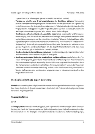 lernOS Expert Debriefing Leitfaden (CC BY) Version 2.4 (19.11.2018)
Experte dann i.d.R. offener agiert (gerade im Bereich der Lessons Learned)
• Transparenz schaffen und Erwartungshaltungen der Beteiligten abholen: Transparenz
(Warum das Expert Debriefing erfolgt, Was sind die Inhalte und was passiert mit den Ergebnissen)
im Vorfeld erzeugen. Der Abstrakte Prozess kann durch Fallbeispiele konkretisiert werden. Ein
Vorgespräch mit Auftraggeber und/oder Vorgesetzen, sowie Experten und falls vorhanden dem
Nachfolger nimmt Erwartungen auf, klärt auf und nimmt dadurch Ängste.
• Den Prozess professionell und auf Augenhöhe moderieren: respektvoller und Vertrauens-
voller Umgang zwischen Moderator, Experten und Nachfolger ermöglichen das Erheben eines
breiten Wissensspektrums und das erschließen „impliziten“ Wissens. Explizites Wissen sollte
explizit übergeben werden (Vorhandene Dokumentationen). Implizites Wissen sollte externali-
siert werden (z.B. durch Erfahrungsgeschichten und Podcasts). Der Moderator sollte dabei eine
gewisse Augenhöhe zum Experten haben, d.h. das Begrifflichkeiten bekannt sind. Dazu muss
sich der Moderator ggf. im Vorfeld in die Thematik einlesen.
• DenExpertendurchWertschätzungmotivieren:eineWertschätzungdesExpertenisteinhoher
Motivationsfaktor für die Bereitschaft, Wissen freizugeben.
• Den Prozess durch den Moderator strukturieren und kontrollieren: das Aufsetzen des Pro-
zesses mit Vorgespräch, persönlicher Wissenslandkarte und Ableitung eines Maßnahmenplans
durch den Moderator gibt die Notwendige Struktur. Die Umsetzung des Maßnahmenplans durch
das Transfertandem sollte über regelmäßigen Reviews „kontrolliert“ werden. Der Moderator
hat hierbei keine inhaltliche Verantwortung, ist aber für die Prozessabwicklung verantwortlich.
Werden Maßnahmen nicht termingerecht umgesetzt, muss er intervenieren und ggf. an den
Vorgesetzten eskalieren.
Die Cogneon Methode Expert Debriefing
Hinweis: die unter Eingaben aufgeführten Dokumente und Vorlagen befinden sich in der Projektvor-
lage Expert Debriefing (0_Projektvorlage-Expert-Debriefing). Alle Projektergebnisse kommen in das
Verzeichnis Projektergebnisse.
Vorgespräch führen
Zweck
Das Vorgespräch dient dazu, dem Auftraggeber, dem Experten und dem Nachfolger, sofern schon vor-
handen, den Zweck, die Vorgehensweise und die Ergebnisse eines Expert Debriefings aufzuzeigen. Der
Moderator erhält von den Beteiligten einen Überblick über die Situation und die Rahmenbedingungen,
Simon Dückert 6
 